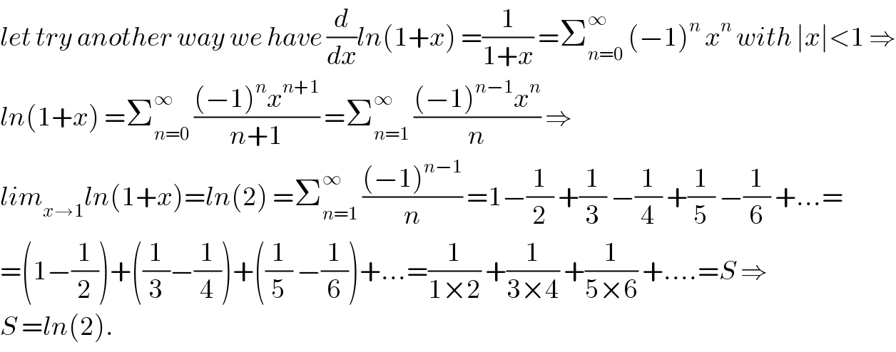 let try another way we have (d/dx)ln(1+x) =(1/(1+x)) =Σ_(n=0) ^∞  (−1)^n  x^n  with ∣x∣<1 ⇒  ln(1+x) =Σ_(n=0) ^∞  (((−1)^n x^(n+1) )/(n+1)) =Σ_(n=1) ^∞  (((−1)^(n−1) x^n )/n) ⇒  lim_(x→1) ln(1+x)=ln(2) =Σ_(n=1) ^∞  (((−1)^(n−1) )/n) =1−(1/2) +(1/3) −(1/4) +(1/5) −(1/6) +...=  =(1−(1/2))+((1/3)−(1/4))+((1/5) −(1/6))+...=(1/(1×2)) +(1/(3×4)) +(1/(5×6)) +....=S ⇒  S =ln(2).  