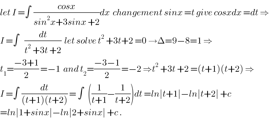 let I =∫  ((cosx)/(sin^2 x+3sinx +2))dx  changement sinx =t give cosxdx =dt ⇒  I =∫    (dt/(t^2  +3t +2))  let solve t^2  +3t+2 =0 →Δ=9−8=1 ⇒  t_1 =((−3+1)/2) =−1  and t_2 =((−3−1)/2) =−2 ⇒t^2  +3t +2 =(t+1)(t+2) ⇒  I =∫  (dt/((t+1)(t+2))) = ∫   ((1/(t+1))−(1/(t+2)))dt =ln∣t+1∣−ln∣t+2∣ +c  =ln∣1+sinx∣−ln∣2+sinx∣ +c .  