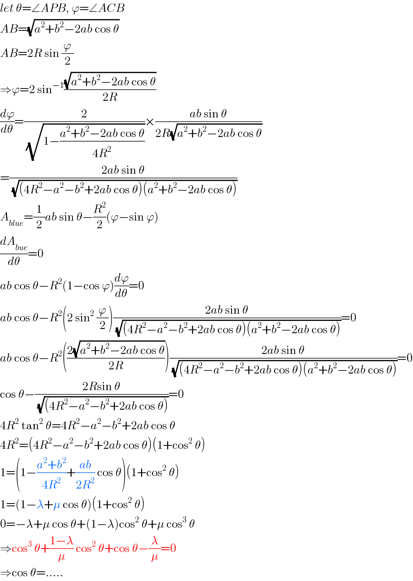 let θ=∠APB, ϕ=∠ACB  AB=(√(a^2 +b^2 −2ab cos θ))  AB=2R sin (ϕ/2)  ⇒ϕ=2 sin^(−1) ((√(a^2 +b^2 −2ab cos θ))/(2R))  (dϕ/dθ)=(2/(√(1−((a^2 +b^2 −2ab cos θ)/(4R^2 )))))×((ab sin θ)/(2R(√(a^2 +b^2 −2ab cos θ))))  =((2ab sin θ)/(√((4R^2 −a^2 −b^2 +2ab cos θ)(a^2 +b^2 −2ab cos θ))))  A_(blue) =(1/2)ab sin θ−(R^2 /2)(ϕ−sin ϕ)  (dA_(bue) /dθ)=0  ab cos θ−R^2 (1−cos ϕ)(dϕ/dθ)=0  ab cos θ−R^2 (2 sin^2  (ϕ/2))((2ab sin θ)/(√((4R^2 −a^2 −b^2 +2ab cos θ)(a^2 +b^2 −2ab cos θ))))=0  ab cos θ−R^2 (((2(√(a^2 +b^2 −2ab cos θ)))/(2R)))((2ab sin θ)/(√((4R^2 −a^2 −b^2 +2ab cos θ)(a^2 +b^2 −2ab cos θ))))=0  cos θ−((2Rsin θ)/(√((4R^2 −a^2 −b^2 +2ab cos θ))))=0  4R^2  tan^2  θ=4R^2 −a^2 −b^2 +2ab cos θ  4R^2 =(4R^2 −a^2 −b^2 +2ab cos θ)(1+cos^2  θ)  1=(1−((a^2 +b^2 )/(4R^2 ))+((ab)/(2R^2 )) cos θ)(1+cos^2  θ)  1=(1−λ+μ cos θ)(1+cos^2  θ)  0=−λ+μ cos θ+(1−λ)cos^2  θ+μ cos^3  θ  ⇒cos^3  θ+((1−λ)/μ) cos^2  θ+cos θ−(λ/μ)=0  ⇒cos θ=.....  