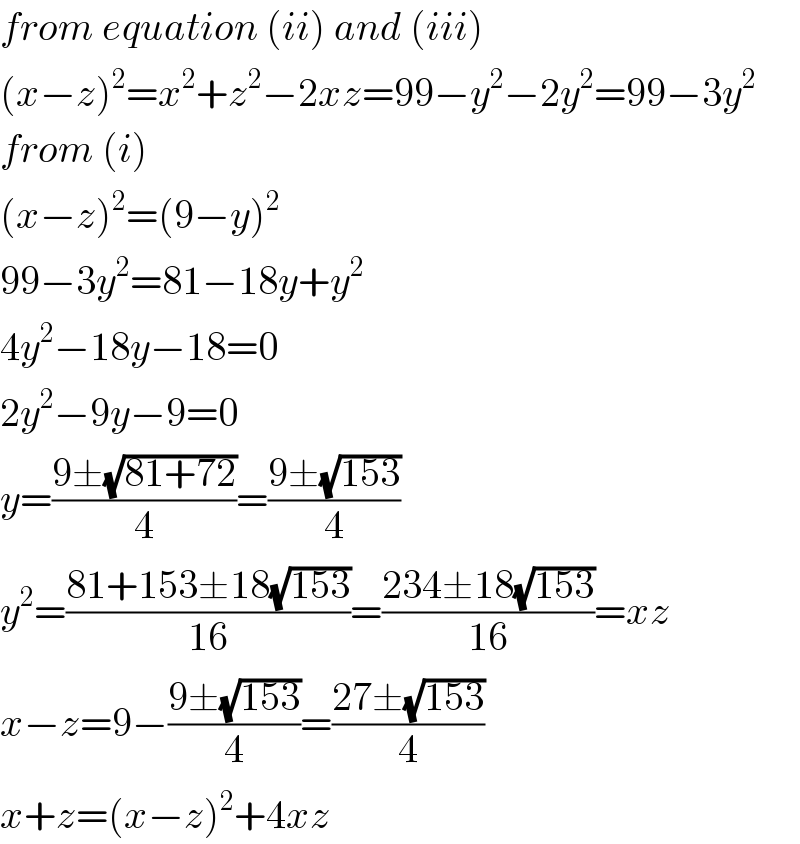 from equation (ii) and (iii)  (x−z)^2 =x^2 +z^2 −2xz=99−y^2 −2y^2 =99−3y^2   from (i)  (x−z)^2 =(9−y)^2   99−3y^2 =81−18y+y^2   4y^2 −18y−18=0  2y^2 −9y−9=0  y=((9±(√(81+72)))/4)=((9±(√(153)))/4)  y^2 =((81+153±18(√(153)))/(16))=((234±18(√(153)))/(16))=xz  x−z=9−((9±(√(153)))/4)=((27±(√(153)))/4)  x+z=(x−z)^2 +4xz  