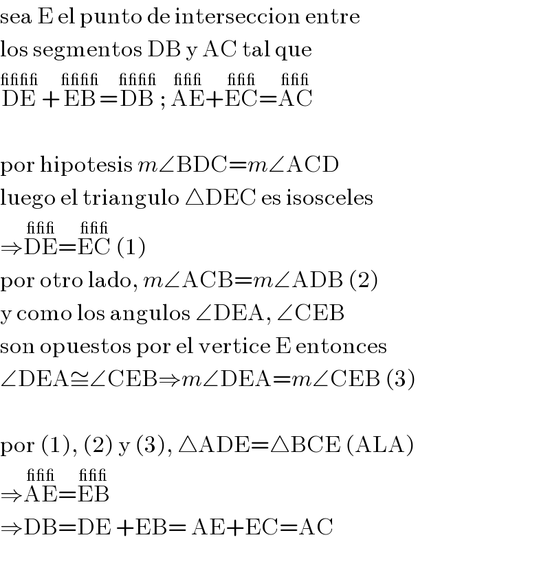 sea E el punto de interseccion entre  los segmentos DB y AC tal que  DE^(____)  +EB^(____) =DB^(____)  ; AE^(___) +EC^(___) =AC^(___)     por hipotesis m∠BDC=m∠ACD  luego el triangulo △DEC es isosceles  ⇒DE^(___) =EC^(___)  (1)  por otro lado, m∠ACB=m∠ADB (2)  y como los angulos ∠DEA, ∠CEB  son opuestos por el vertice E entonces  ∠DEA≅∠CEB⇒m∠DEA=m∠CEB (3)    por (1), (2) y (3), △ADE=△BCE (ALA)  ⇒AE^(___) =EB^(___)   ⇒DB=DE +EB= AE+EC=AC    