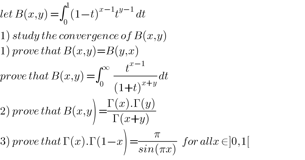 let B(x,y) =∫_0 ^1 (1−t)^(x−1) t^(y−1)  dt  1) study the convergence of B(x,y)  1) prove that B(x,y)=B(y,x)  prove that B(x,y) =∫_0 ^∞   (t^(x−1) /((1+t)^(x+y) )) dt  2) prove that B(x,y) =((Γ(x).Γ(y))/(Γ(x+y)))  3) prove that Γ(x).Γ(1−x) =(π/(sin(πx)))   for allx ∈]0,1[  