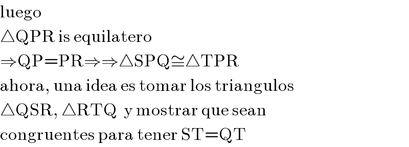 luego  △QPR is equilatero  ⇒QP=PR⇒⇒△SPQ≅△TPR  ahora, una idea es tomar los triangulos  △QSR, △RTQ  y mostrar que sean  congruentes para tener ST=QT  