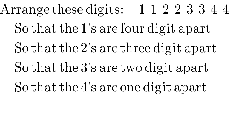 Arrange these digits:      1  1  2  2  3  3  4  4        So that the 1′s are four digit apart        So that the 2′s are three digit apart        So that the 3′s are two digit apart        So that the 4′s are one digit apart    