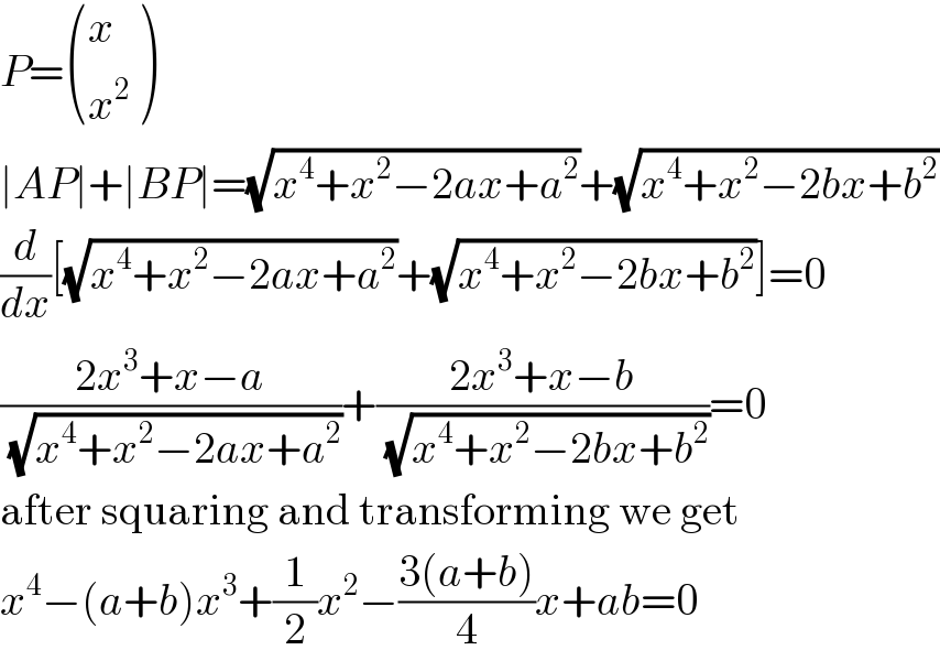 P= ((x),(x^2 ) )  ∣AP∣+∣BP∣=(√(x^4 +x^2 −2ax+a^2 ))+(√(x^4 +x^2 −2bx+b^2 ))  (d/dx)[(√(x^4 +x^2 −2ax+a^2 ))+(√(x^4 +x^2 −2bx+b^2 ))]=0  ((2x^3 +x−a)/(√(x^4 +x^2 −2ax+a^2 )))+((2x^3 +x−b)/(√(x^4 +x^2 −2bx+b^2 )))=0  after squaring and transforming we get  x^4 −(a+b)x^3 +(1/2)x^2 −((3(a+b))/4)x+ab=0  