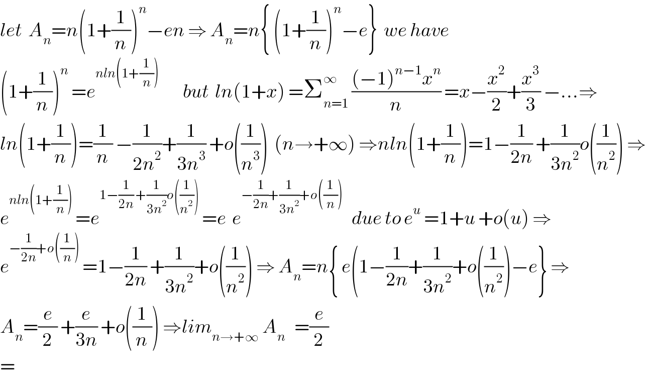 let  A_n =n(1+(1/n))^n −en ⇒ A_n =n{ (1+(1/n))^n −e}  we have  (1+(1/n))^n  =e^(nln(1+(1/n)))         but  ln(1+x) =Σ_(n=1) ^∞  (((−1)^(n−1) x^n )/n) =x−(x^2 /2)+(x^3 /3) −...⇒  ln(1+(1/n))=(1/n) −(1/(2n^2 ))+(1/(3n^3 )) +o((1/n^3 ))  (n→+∞) ⇒nln(1+(1/n))=1−(1/(2n)) +(1/(3n^2 ))o((1/n^2 )) ⇒  e^(nln(1+(1/n)))  =e^(1−(1/(2n)) +(1/(3n^2 ))o((1/n^2 )))  =e  e^(−(1/(2n))+(1/(3n^2 ))+o((1/n)))    due to e^u  =1+u +o(u) ⇒  e^(−(1/(2n))+o((1/n)))  =1−(1/(2n)) +(1/(3n^2 ))+o((1/n^2 )) ⇒ A_n =n{ e(1−(1/(2n))+(1/(3n^2 ))+o((1/n^2 ))−e} ⇒  A_n =(e/2) +(e/(3n)) +o((1/n)) ⇒lim_(n→+∞)  A_n    =(e/2)  =  