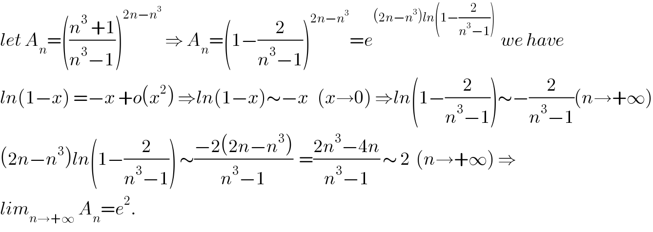 let A_n =(((n^3  +1)/(n^3 −1)))^(2n−n^3 )  ⇒ A_n =(1−(2/(n^3 −1)))^(2n−n^3 ) =e^((2n−n^3 )ln(1−(2/(n^3 −1))))   we have  ln(1−x) =−x +o(x^2 ) ⇒ln(1−x)∼−x   (x→0) ⇒ln(1−(2/(n^3 −1)))∼−(2/(n^3 −1))(n→+∞)  (2n−n^3 )ln(1−(2/(n^3 −1))) ∼((−2(2n−n^3 ))/(n^3 −1))  =((2n^3 −4n)/(n^3 −1)) ∼ 2  (n→+∞) ⇒  lim_(n→+∞)  A_n =e^2 .  