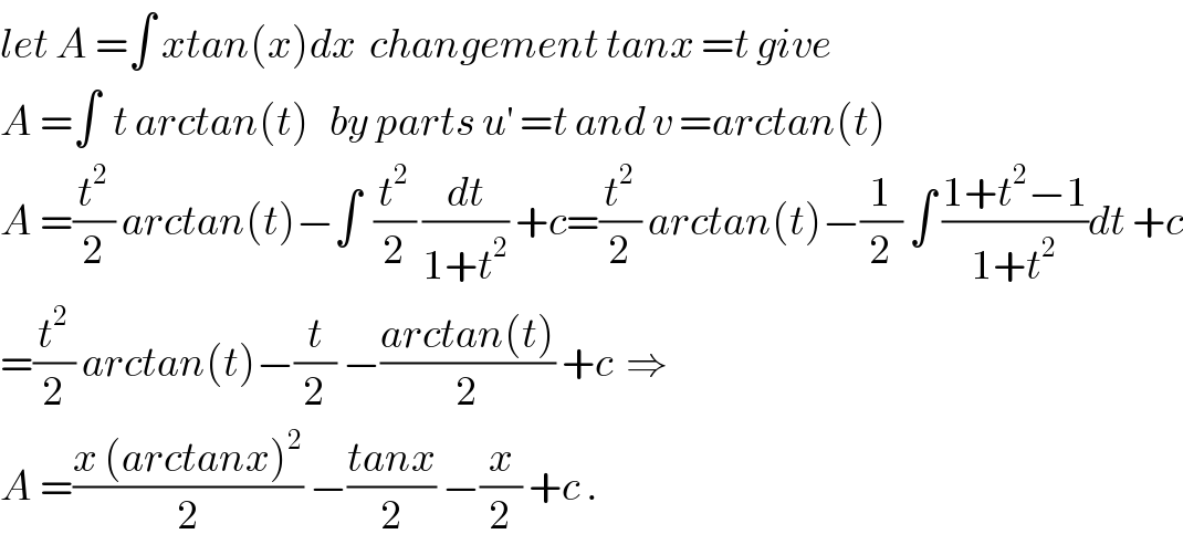 let A =∫ xtan(x)dx  changement tanx =t give  A =∫  t arctan(t)   by parts u^′  =t and v =arctan(t)   A =(t^2 /2) arctan(t)−∫  (t^2 /2) (dt/(1+t^2 )) +c=(t^2 /2) arctan(t)−(1/2) ∫ ((1+t^2 −1)/(1+t^2 ))dt +c  =(t^2 /2) arctan(t)−(t/2) −((arctan(t))/2) +c  ⇒  A =((x (arctanx)^2 )/2) −((tanx)/2) −(x/2) +c .  