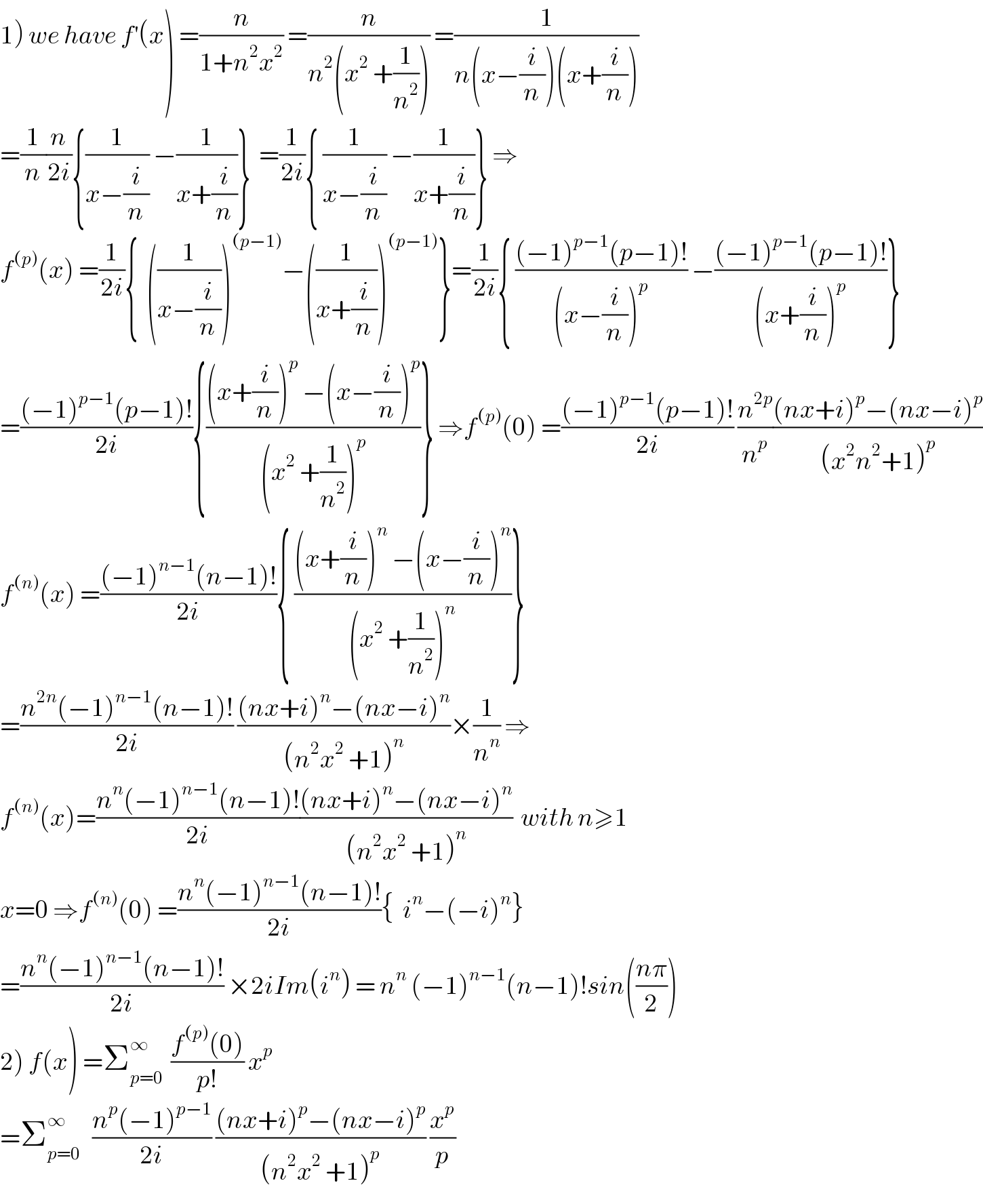 1) we have f^′ (x) =(n/(1+n^2 x^2 )) =(n/(n^2 (x^2  +(1/n^2 )))) =(1/(n(x−(i/n))(x+(i/n))))  =(1/n)(n/(2i)){(1/(x−(i/n))) −(1/(x+(i/n)))}  =(1/(2i)){ (1/(x−(i/n))) −(1/(x+(i/n)))} ⇒  f^((p)) (x) =(1/(2i)){  ((1/(x−(i/n))))^((p−1)) −((1/(x+(i/n))))^((p−1)) }=(1/(2i)){ (((−1)^(p−1) (p−1)!)/((x−(i/n))^p )) −(((−1)^(p−1) (p−1)!)/((x+(i/n))^p ))}  =(((−1)^(p−1) (p−1)!)/(2i)){(((x+(i/n))^p  −(x−(i/n))^p )/((x^2  +(1/n^2 ))^p ))} ⇒f^((p)) (0) =(((−1)^(p−1) (p−1)!)/(2i)) (n^(2p) /n^p )(((nx+i)^p −(nx−i)^p )/((x^2 n^2 +1)^p ))  f^((n)) (x) =(((−1)^(n−1) (n−1)!)/(2i)){ (((x+(i/n))^n  −(x−(i/n))^n )/((x^2  +(1/n^2 ))^n ))}  =((n^(2n) (−1)^(n−1) (n−1)!)/(2i)) (((nx+i)^n −(nx−i)^n )/((n^2 x^2  +1)^n ))×(1/n^n ) ⇒  f^((n)) (x)=((n^n (−1)^(n−1) (n−1)!)/(2i))(((nx+i)^n −(nx−i)^n )/((n^2 x^2  +1)^n ))  with n≥1  x=0 ⇒f^((n)) (0) =((n^n (−1)^(n−1) (n−1)!)/(2i)){  i^n −(−i)^n }  =((n^n (−1)^(n−1) (n−1)!)/(2i)) ×2iIm(i^n ) = n^n  (−1)^(n−1) (n−1)!sin(((nπ)/2))  2) f(x) =Σ_(p=0) ^∞   ((f^((p)) (0))/(p!)) x^p   =Σ_(p=0) ^∞    ((n^p (−1)^(p−1) )/(2i)) (((nx+i)^p −(nx−i)^p )/((n^2 x^2  +1)^p )) (x^p /p)  
