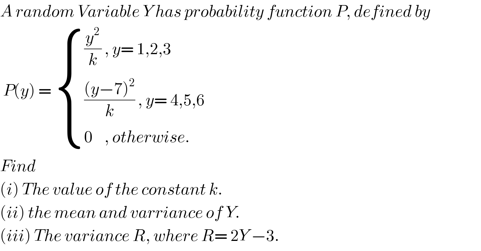 A random Variable Y has probability function P, defined by   P(y) =  { (((y^2 /k) , y= 1,2,3)),(((((y−7)^2 )/k) , y= 4,5,6)),((0    , otherwise.)) :}  Find   (i) The value of the constant k.  (ii) the mean and varriance of Y.  (iii) The variance R, where R= 2Y −3.  