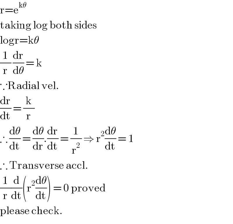 r=e^(kθ)   taking log both sides  logr=kθ  (1/r) (dr/dθ) = k  ∵Radial vel.  (dr/dt) = (k/r)  ∴ (dθ/dt) = (dθ/dr).(dr/dt) = (1/r^2 ) ⇒ r^2 (dθ/dt) = 1  ∴ Transverse accl.  (1/r)(d/dt)(r^2 (dθ/dt)) = 0 proved  please check.  
