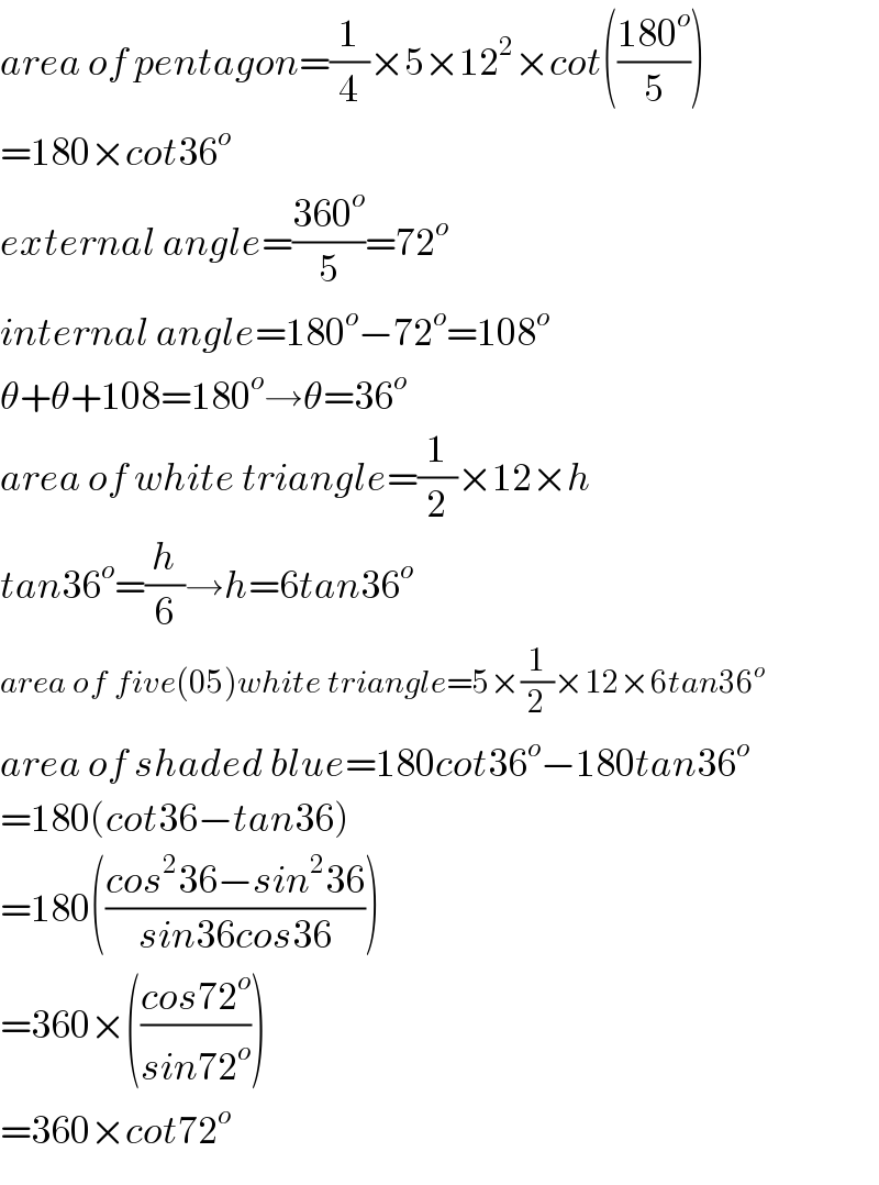 area of pentagon=(1/4)×5×12^2 ×cot(((180^o )/5))  =180×cot36^o   external angle=((360^o )/5)=72^o   internal angle=180^o −72^o =108^o   θ+θ+108=180^o →θ=36^o   area of white triangle=(1/2)×12×h  tan36^o =(h/6)→h=6tan36^o   area of five(05)white triangle=5×(1/2)×12×6tan36^o   area of shaded blue=180cot36^o −180tan36^o   =180(cot36−tan36)  =180(((cos^2 36−sin^2 36)/(sin36cos36)))  =360×(((cos72^o )/(sin72^o )))  =360×cot72^o   