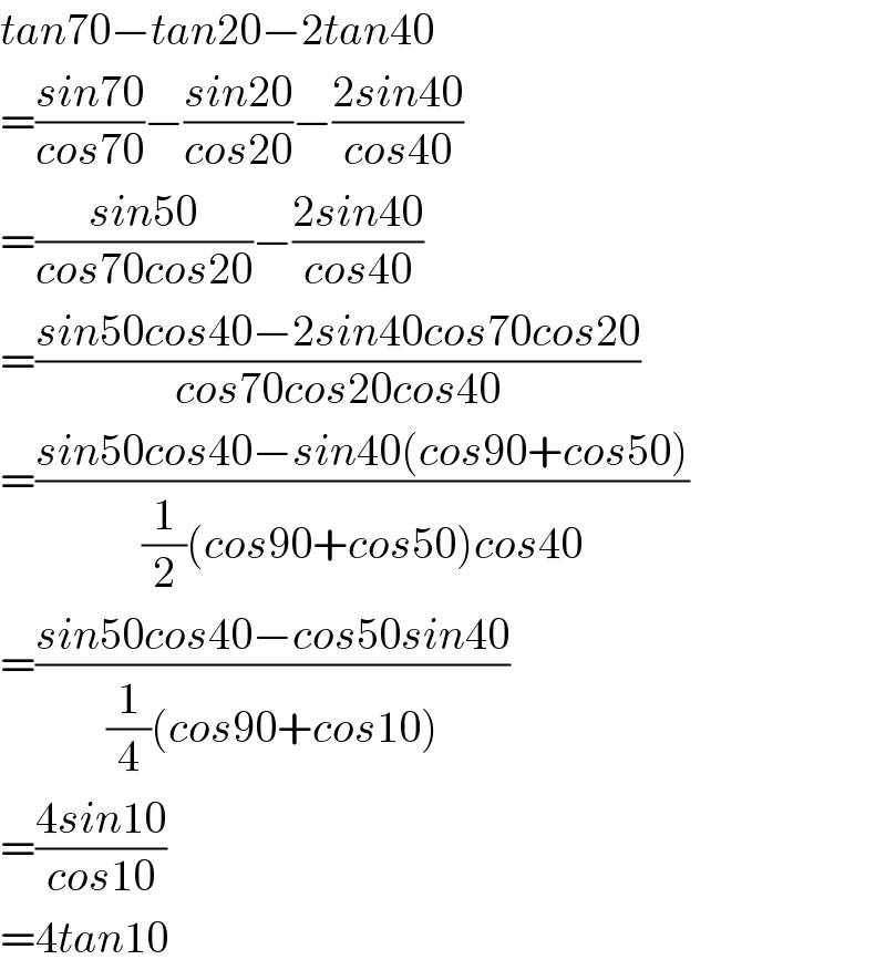 tan70−tan20−2tan40  =((sin70)/(cos70))−((sin20)/(cos20))−((2sin40)/(cos40))  =((sin50)/(cos70cos20))−((2sin40)/(cos40))  =((sin50cos40−2sin40cos70cos20)/(cos70cos20cos40))  =((sin50cos40−sin40(cos90+cos50))/((1/2)(cos90+cos50)cos40))  =((sin50cos40−cos50sin40)/((1/4)(cos90+cos10)))  =((4sin10)/(cos10))  =4tan10  