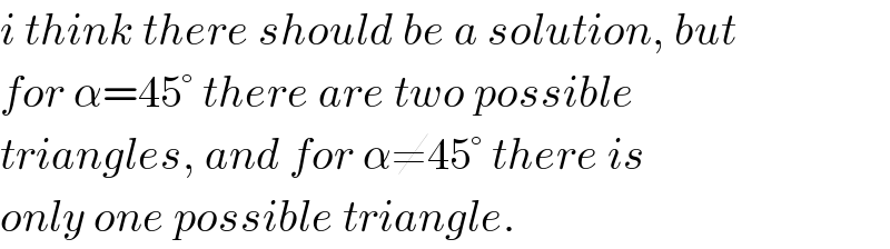 i think there should be a solution, but  for α=45° there are two possible  triangles, and for α≠45° there is  only one possible triangle.  