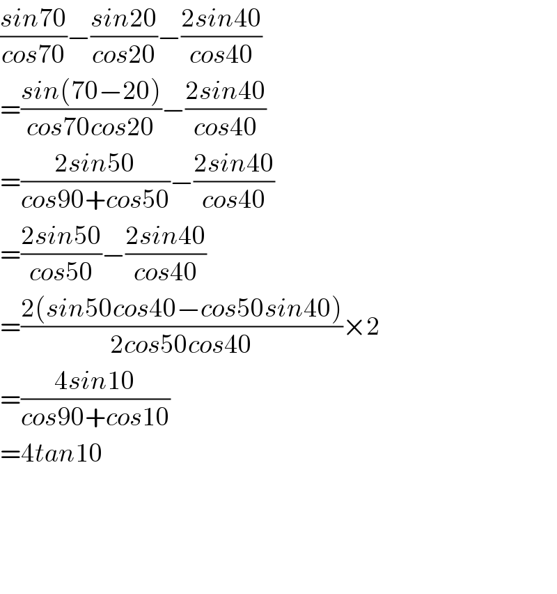 ((sin70)/(cos70))−((sin20)/(cos20))−((2sin40)/(cos40))  =((sin(70−20))/(cos70cos20))−((2sin40)/(cos40))  =((2sin50)/(cos90+cos50))−((2sin40)/(cos40))  =((2sin50)/(cos50))−((2sin40)/(cos40))  =((2(sin50cos40−cos50sin40))/(2cos50cos40))×2  =((4sin10)/(cos90+cos10))  =4tan10        