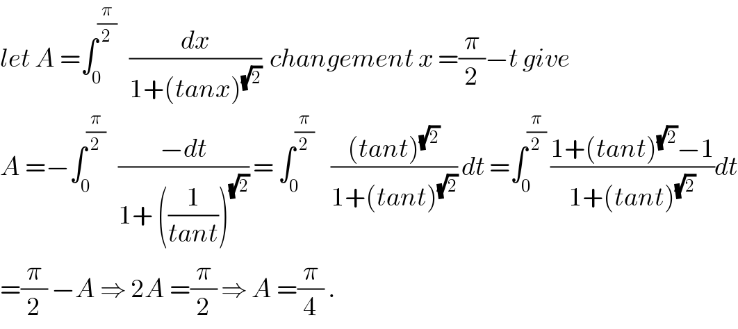let A =∫_0 ^(π/2)    (dx/(1+(tanx)^(√2) ))  changement x =(π/2)−t give  A =−∫_0 ^(π/2)    ((−dt)/(1+ ((1/(tant)))^(√2) )) = ∫_0 ^(π/2)     (((tant)^(√2) )/(1+(tant)^(√2) )) dt =∫_0 ^(π/2)  ((1+(tant)^(√2) −1)/(1+(tant)^(√2) ))dt  =(π/2) −A ⇒ 2A =(π/2) ⇒ A =(π/4) .  