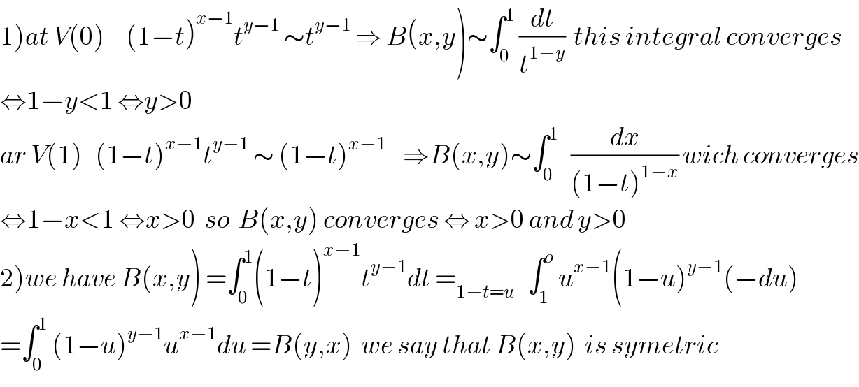 1)at V(0)     (1−t)^(x−1) t^(y−1)  ∼t^(y−1)  ⇒ B(x,y)∼∫_0 ^1  (dt/t^(1−y) )  this integral converges  ⇔1−y<1 ⇔y>0  ar V(1)   (1−t)^(x−1) t^(y−1)  ∼ (1−t)^(x−1)     ⇒B(x,y)∼∫_0 ^1    (dx/((1−t)^(1−x) )) wich converges  ⇔1−x<1 ⇔x>0  so  B(x,y) converges ⇔ x>0 and y>0  2)we have B(x,y) =∫_0 ^1 (1−t)^(x−1) t^(y−1) dt =_(1−t=u)    ∫_1 ^o  u^(x−1) (1−u)^(y−1) (−du)  =∫_0 ^1  (1−u)^(y−1) u^(x−1) du =B(y,x)  we say that B(x,y)  is symetric  