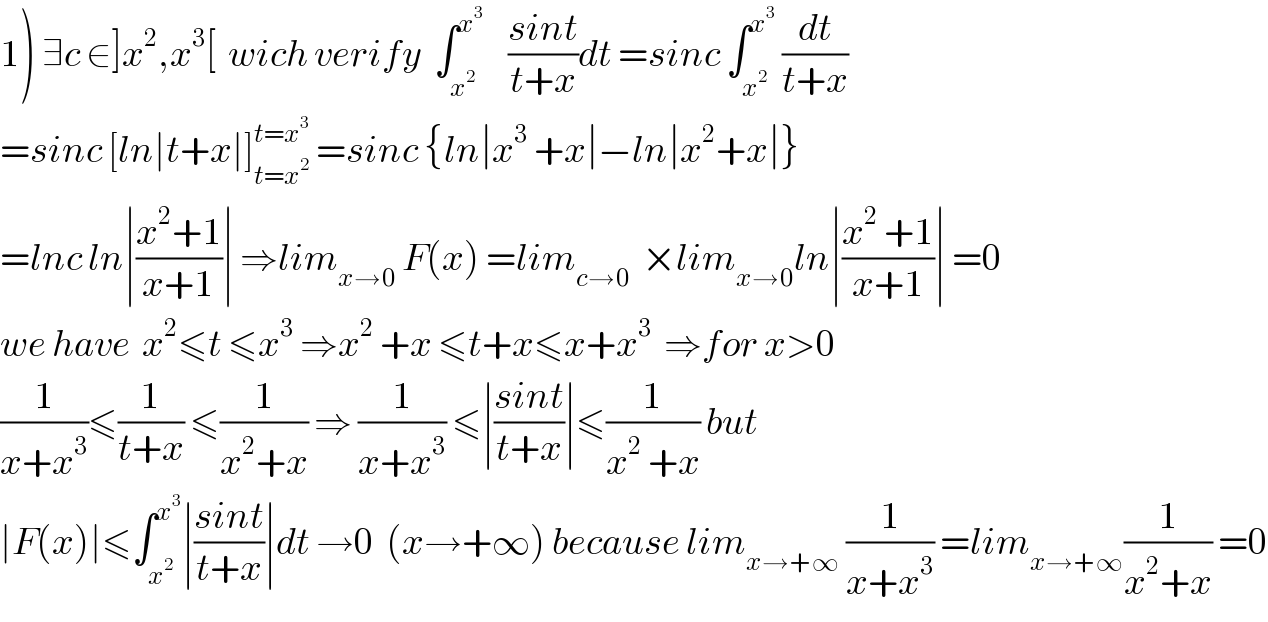 1) ∃c ∈]x^2 ,x^3 [  wich verify  ∫_x^2  ^x^3      ((sint)/(t+x))dt =sinc ∫_x^2  ^x^3   (dt/(t+x))  =sinc [ln∣t+x∣]_(t=x^2 ) ^(t=x^3 )  =sinc {ln∣x^3  +x∣−ln∣x^2 +x∣}  =lnc ln∣((x^2 +1)/(x+1))∣ ⇒lim_(x→0)  F(x) =lim_(c→0)   ×lim_(x→0) ln∣((x^2  +1)/(x+1))∣ =0  we have  x^2 ≤t ≤x^3  ⇒x^2  +x ≤t+x≤x+x^3   ⇒for x>0  (1/(x+x^3 ))≤(1/(t+x)) ≤(1/(x^2 +x)) ⇒ (1/(x+x^3 )) ≤∣((sint)/(t+x))∣≤(1/(x^2  +x)) but  ∣F(x)∣≤∫_x^2  ^x^3  ∣((sint)/(t+x))∣dt →0  (x→+∞) because lim_(x→+∞)  (1/(x+x^3 )) =lim_(x→+∞) (1/(x^2 +x)) =0  
