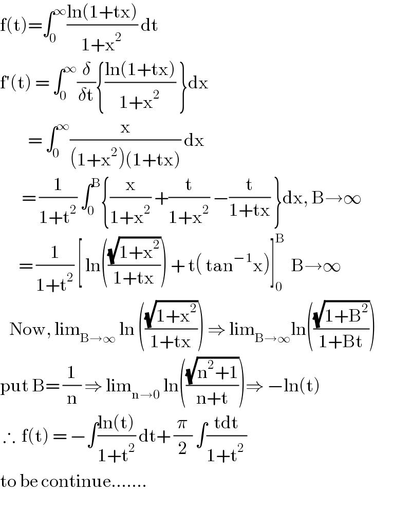 f(t)=∫_0 ^∞ ((ln(1+tx))/(1+x^2 )) dt  f′(t) = ∫_0 ^∞ (δ/(δt)){((ln(1+tx))/(1+x^2 )) }dx           = ∫_0 ^∞ (x/((1+x^2 )(1+tx))) dx         = (1/(1+t^2 )) ∫_0 ^B {(x/(1+x^2 )) +(t/(1+x^2 )) −(t/(1+tx)) }dx, B→∞        = (1/(1+t^2 )) [ ln(((√(1+x^2 ))/(1+tx))) + t( tan^(−1) x)]_0 ^B   B→∞     Now, lim_(B→∞)  ln (((√(1+x^2 ))/(1+tx))) ⇒ lim_(B→∞) ln(((√(1+B^2 ))/(1+Bt)))  put B= (1/n) ⇒ lim_(n→0)  ln(((√(n^2 +1))/(n+t)))⇒ −ln(t)   ∴  f(t) = −∫((ln(t))/(1+t^2 )) dt+ (π/2) ∫((tdt)/(1+t^(2 ) ))  to be continue.......    