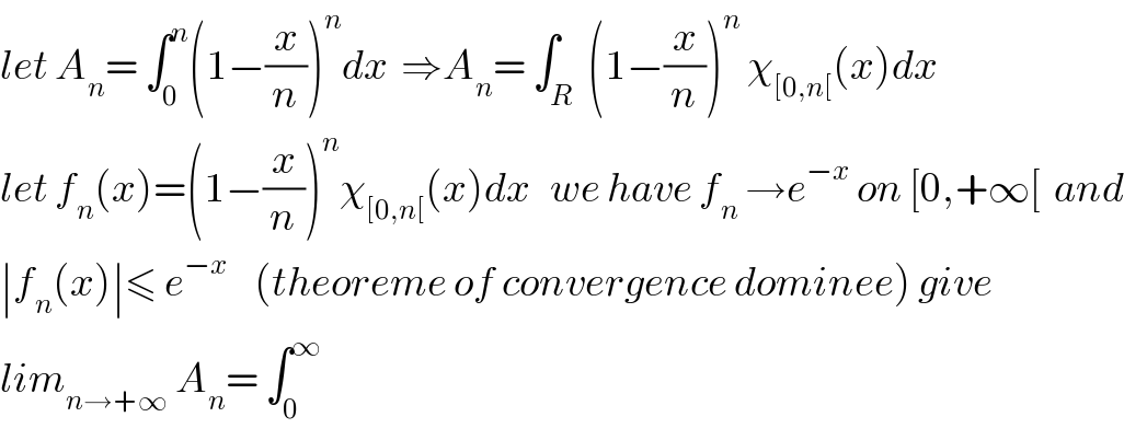 let A_n = ∫_0 ^n (1−(x/n))^n dx  ⇒A_n = ∫_R  (1−(x/n))^n  χ_([0,n[) (x)dx  let f_n (x)=(1−(x/n))^n χ_([0,n[) (x)dx   we have f_n  →e^(−x)  on [0,+∞[  and  ∣f_n (x)∣≤ e^(−x)     (theoreme of convergence dominee) give  lim_(n→+∞)  A_n = ∫_0 ^∞   
