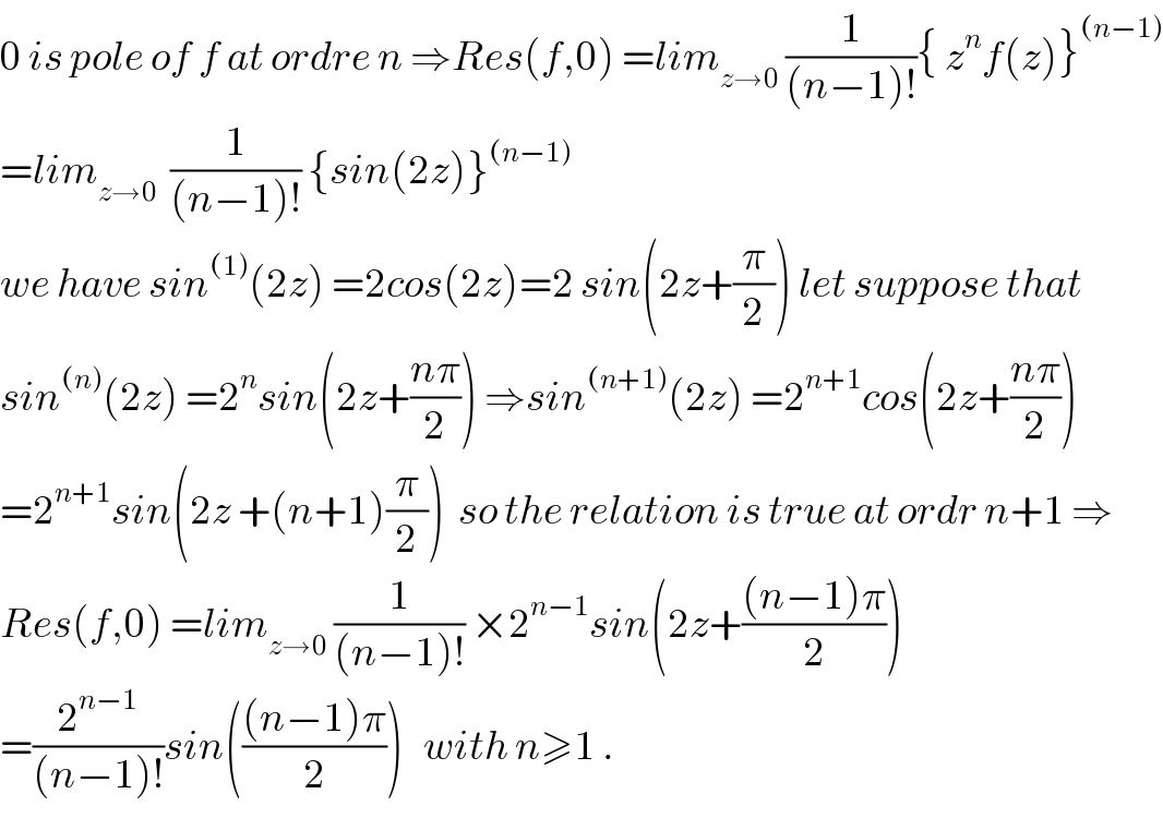0 is pole of f at ordre n ⇒Res(f,0) =lim_(z→0)  (1/((n−1)!)){ z^n f(z)}^((n−1))   =lim_(z→0)   (1/((n−1)!)) {sin(2z)}^((n−1))   we have sin^((1)) (2z) =2cos(2z)=2 sin(2z+(π/2)) let suppose that  sin^((n)) (2z) =2^n sin(2z+((nπ)/2)) ⇒sin^((n+1)) (2z) =2^(n+1) cos(2z+((nπ)/2))  =2^(n+1) sin(2z +(n+1)(π/2))  so the relation is true at ordr n+1 ⇒  Res(f,0) =lim_(z→0)  (1/((n−1)!)) ×2^(n−1) sin(2z+(((n−1)π)/2))  =(2^(n−1) /((n−1)!))sin((((n−1)π)/2))   with n≥1 .  