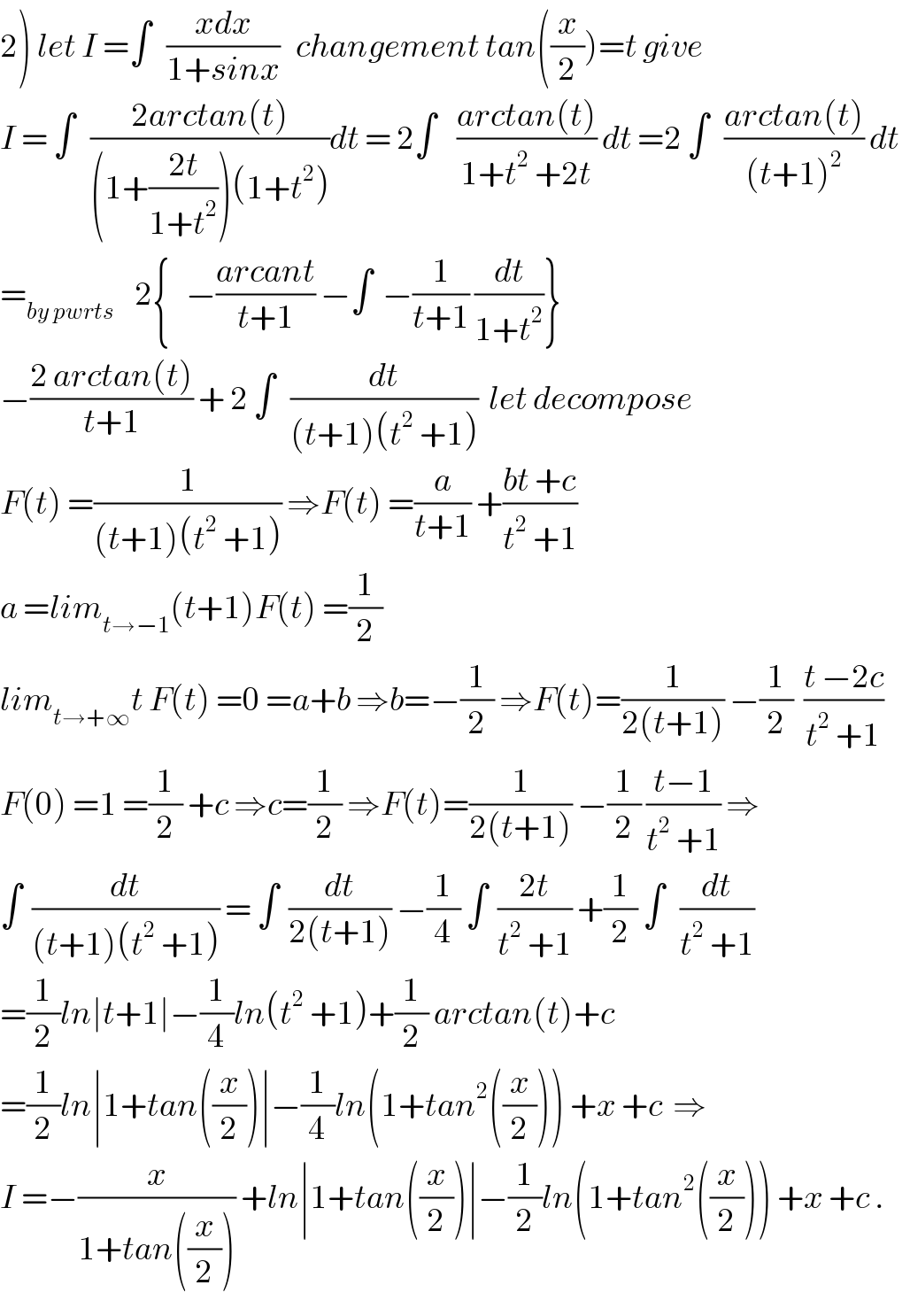 2) let I =∫   ((xdx)/(1+sinx))   changement tan((x/2))=t give   I = ∫   ((2arctan(t))/((1+((2t)/(1+t^2 )))(1+t^2 )))dt = 2∫    ((arctan(t))/(1+t^2  +2t)) dt =2 ∫   ((arctan(t))/((t+1)^2 )) dt    =_(by pwrts)     2{   −((arcant)/(t+1)) −∫  −(1/(t+1)) (dt/(1+t^2 ))}  −((2 arctan(t))/(t+1)) + 2 ∫   (dt/((t+1)(t^2  +1)))  let decompose  F(t) =(1/((t+1)(t^2  +1))) ⇒F(t) =(a/(t+1)) +((bt +c)/(t^2  +1))  a =lim_(t→−1) (t+1)F(t) =(1/2)  lim_(t→+∞) t F(t) =0 =a+b ⇒b=−(1/2) ⇒F(t)=(1/(2(t+1))) −(1/2)  ((t −2c)/(t^2  +1))  F(0) =1 =(1/2) +c ⇒c=(1/2) ⇒F(t)=(1/(2(t+1))) −(1/2) ((t−1)/(t^2  +1)) ⇒  ∫  (dt/((t+1)(t^2  +1))) = ∫  (dt/(2(t+1))) −(1/4) ∫  ((2t)/(t^2  +1)) +(1/2) ∫   (dt/(t^2  +1))  =(1/2)ln∣t+1∣−(1/4)ln(t^2  +1)+(1/2) arctan(t)+c  =(1/2)ln∣1+tan((x/2))∣−(1/4)ln(1+tan^2 ((x/2))) +x +c  ⇒  I =−(x/(1+tan((x/2)))) +ln∣1+tan((x/2))∣−(1/2)ln(1+tan^2 ((x/2))) +x +c .  