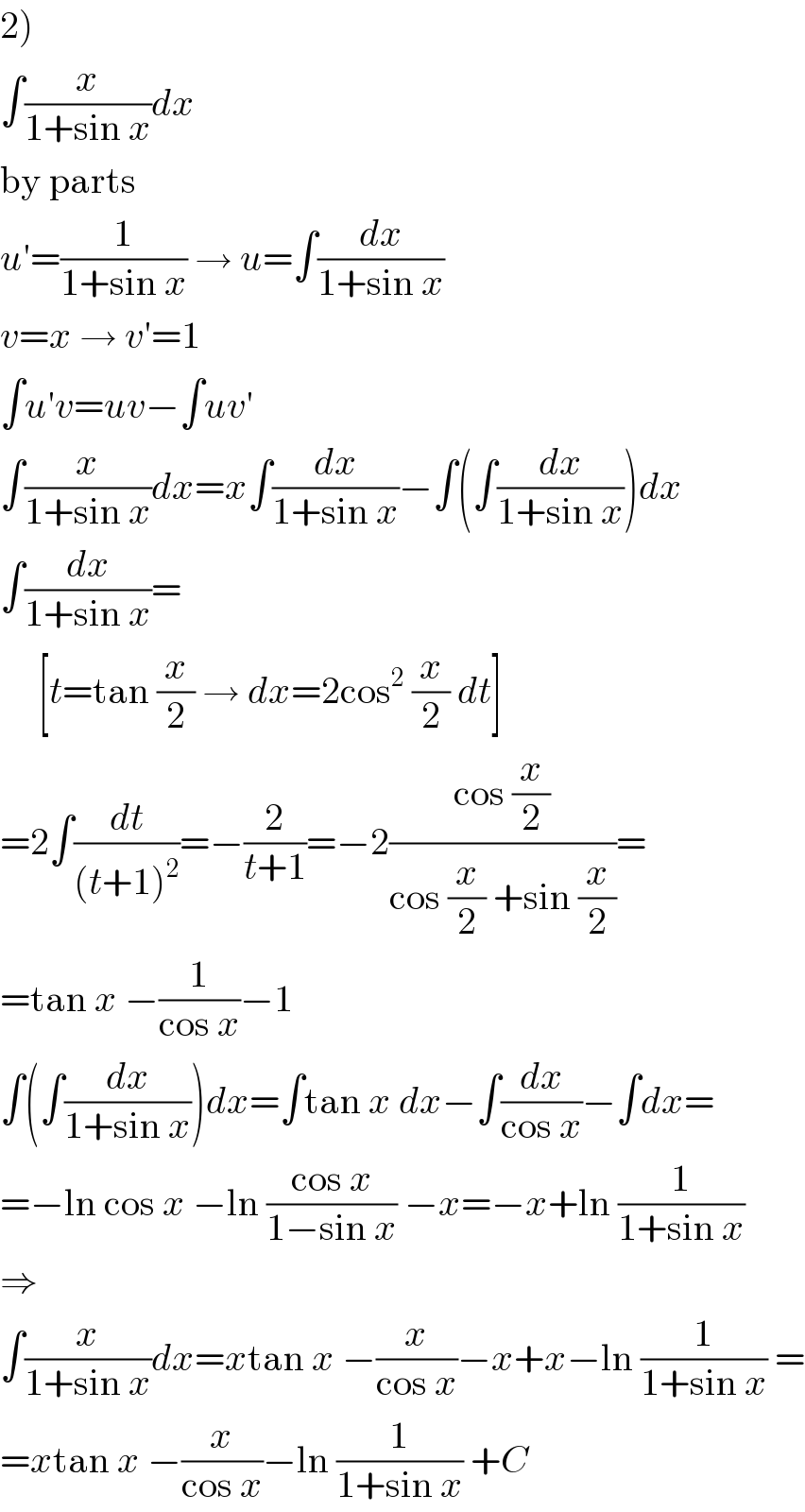 2)  ∫(x/(1+sin x))dx  by parts  u′=(1/(1+sin x)) → u=∫(dx/(1+sin x))  v=x → v′=1  ∫u′v=uv−∫uv′  ∫(x/(1+sin x))dx=x∫(dx/(1+sin x))−∫(∫(dx/(1+sin x)))dx  ∫(dx/(1+sin x))=       [t=tan (x/2) → dx=2cos^2  (x/2) dt]  =2∫(dt/((t+1)^2 ))=−(2/(t+1))=−2((cos (x/2))/(cos (x/2) +sin (x/2)))=  =tan x −(1/(cos x))−1  ∫(∫(dx/(1+sin x)))dx=∫tan x dx−∫(dx/(cos x))−∫dx=  =−ln cos x −ln ((cos x)/(1−sin x)) −x=−x+ln (1/(1+sin x))  ⇒  ∫(x/(1+sin x))dx=xtan x −(x/(cos x))−x+x−ln (1/(1+sin x)) =  =xtan x −(x/(cos x))−ln (1/(1+sin x)) +C  