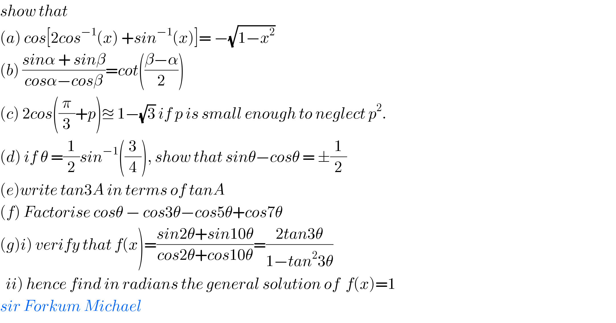 show that   (a) cos[2cos^(−1) (x) +sin^(−1) (x)]= −(√(1−x^2 ))   (b) ((sinα + sinβ)/(cosα−cosβ))=cot(((β−α)/2))  (c) 2cos((π/3)+p)≊ 1−(√3) if p is small enough to neglect p^2 .  (d) if θ =(1/2)sin^(−1) ((3/4)), show that sinθ−cosθ = ±(1/2)  (e)write tan3A in terms of tanA  (f) Factorise cosθ − cos3θ−cos5θ+cos7θ  (g)i) verify that f(x)=((sin2θ+sin10θ)/(cos2θ+cos10θ))=((2tan3θ)/(1−tan^2 3θ))    ii) hence find in radians the general solution of  f(x)=1  sir Forkum Michael  