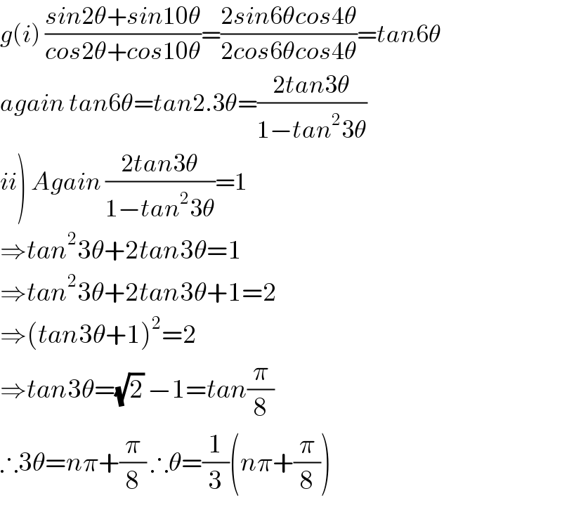 g(i) ((sin2θ+sin10θ)/(cos2θ+cos10θ))=((2sin6θcos4θ)/(2cos6θcos4θ))=tan6θ  again tan6θ=tan2.3θ=((2tan3θ)/(1−tan^2 3θ))  ii) Again ((2tan3θ)/(1−tan^2 3θ))=1  ⇒tan^2 3θ+2tan3θ=1  ⇒tan^2 3θ+2tan3θ+1=2  ⇒(tan3θ+1)^2 =2  ⇒tan3θ=(√2) −1=tan(π/8)  ∴3θ=nπ+(π/8) ∴θ=(1/3)(nπ+(π/8))  