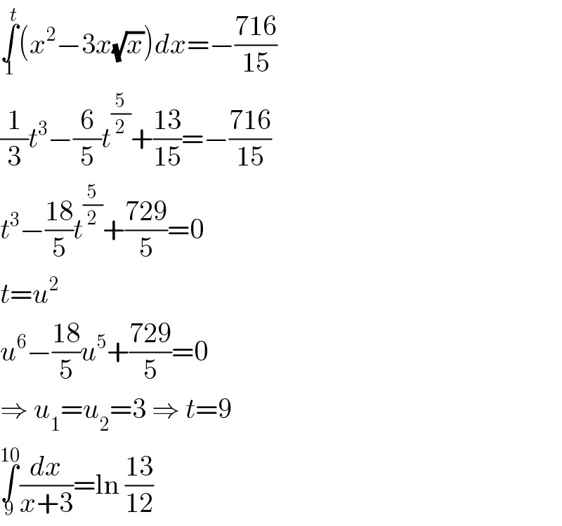 ∫_1 ^t (x^2 −3x(√x))dx=−((716)/(15))  (1/3)t^3 −(6/5)t^(5/2) +((13)/(15))=−((716)/(15))  t^3 −((18)/5)t^(5/2) +((729)/5)=0  t=u^2   u^6 −((18)/5)u^5 +((729)/5)=0  ⇒ u_1 =u_2 =3 ⇒ t=9  ∫_9 ^(10) (dx/(x+3))=ln ((13)/(12))  