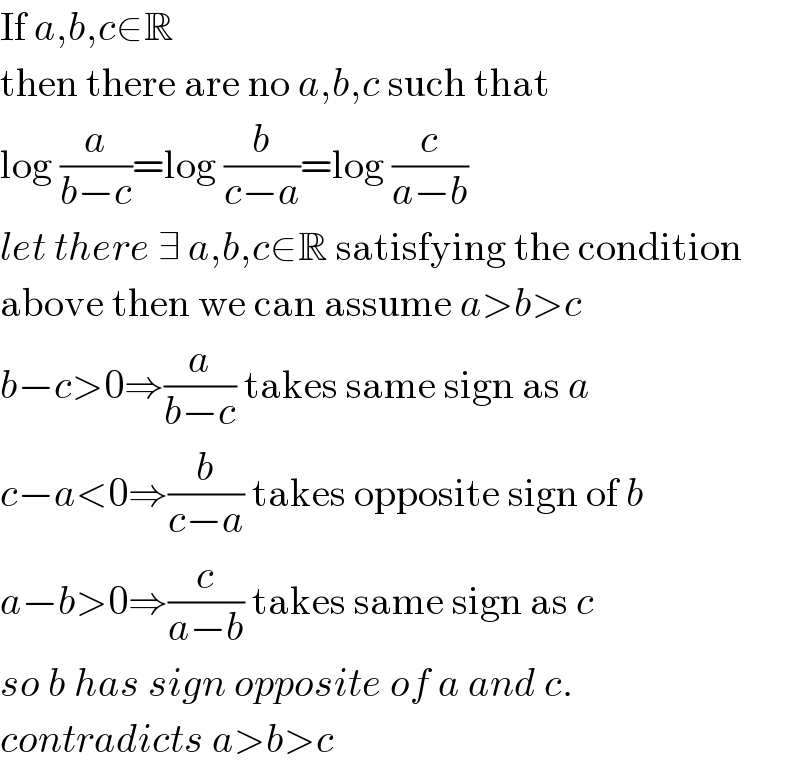 If a,b,c∈R  then there are no a,b,c such that  log (a/(b−c))=log (b/(c−a))=log (c/(a−b))  let there ∃ a,b,c∈R satisfying the condition  above then we can assume a>b>c  b−c>0⇒(a/(b−c)) takes same sign as a  c−a<0⇒(b/(c−a)) takes opposite sign of b  a−b>0⇒(c/(a−b)) takes same sign as c  so b has sign opposite of a and c.  contradicts a>b>c  