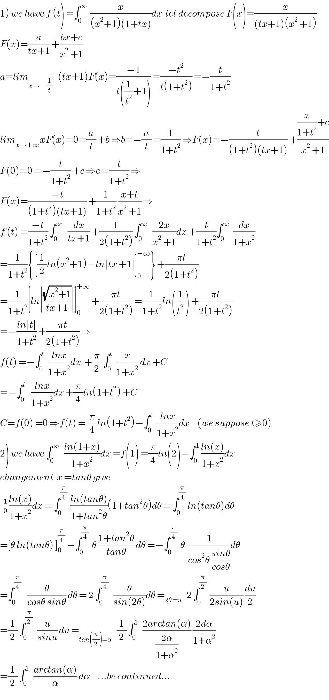 1) we have f^′ (t) =∫_0 ^∞   (x/((x^2 +1)(1+tx)))dx  let decompose F(x)=(x/((tx+1)(x^2  +1)))  F(x)=(a/(tx+1)) +((bx+c)/(x^2  +1))  a=lim_(x→−(1/t))    (tx+1)F(x)=((−1)/(t((1/t^2 )+1))) =((−t^2 )/(t(1+t^2 ))) =−(t/(1+t^2 ))  lim_(x→+∞) xF(x)=0=(a/t) +b ⇒b=−(a/t) =(1/(1+t^2 )) ⇒F(x)=−(t/((1+t^2 )(tx+1))) +(((x/(1+t^2 ))+c)/(x^2  +1))  F(0)=0 =−(t/(1+t^2 )) +c ⇒c =(t/(1+t^2 )) ⇒  F(x)=((−t)/((1+t^2 )(tx+1))) +(1/(1+t^2 )) ((x+t)/(x^2  +1)) ⇒  f^′ (t) =((−t)/(1+t^2 )) ∫_0 ^∞    (dx/(tx+1)) +(1/(2(1+t^2 ))) ∫_0 ^∞    ((2x)/(x^2  +1))dx +(t/(1+t^2 ))∫_0 ^∞   (dx/(1+x^2 ))  =(1/(1+t^2 )){ [(1/2)ln(x^2 +1)−ln∣tx +1∣]_0 ^(+∞) } +((πt)/(2(1+t^2 )))  =(1/(1+t^2 ))[ln∣((√(x^2 +1))/(tx+1))∣]_0 ^(+∞)  +((πt)/(2(1+t^2 ))) =(1/(1+t^2 ))ln((1/t^2 )) +((πt)/(2(1+t^2 )))  =−((ln∣t∣)/(1+t^2 )) +((πt)/(2(1+t^2 ))) ⇒  f(t) =−∫_0 ^t   ((lnx)/(1+x^2 ))dx  +(π/2) ∫_0 ^t   (x/(1+x^2 )) dx +C  =−∫_0 ^t    ((lnx)/(1+x^2 ))dx +(π/4)ln(1+t^2 ) +C  C=f(0) =0 ⇒f(t) = (π/4)ln(1+t^2 )−∫_0 ^t   ((lnx)/(1+x^2 ))dx     (we suppose t≥0)  2) we have ∫_0 ^∞    ((ln(1+x))/(1+x^2 ))dx =f(1) =(π/4)ln(2)−∫_0 ^1  ((ln(x))/(1+x^2 ))dx  changement  x =tanθ give    ((ln(x))/(1+x^2 ))dx = ∫_0 ^(π/4)   ((ln(tanθ))/(1+tan^2 θ))(1+tan^2 θ)dθ = ∫_0 ^(π/4)  ln(tanθ)dθ  =[θ ln(tanθ) ]_0 ^(π/4)  −∫_0 ^(π/4)   θ ((1+tan^2 θ)/(tanθ)) dθ =−∫_0 ^(π/4)   θ  (1/(cos^2 θ ((sinθ)/(cosθ))))dθ  =∫_0 ^(π/4)     (θ/(cosθ sinθ)) dθ = 2 ∫_0 ^(π/4)    (θ/(sin(2θ)))dθ =_(2θ =u)    2 ∫_0 ^(π/2)   (u/(2sin(u))) (du/2)  =(1/2) ∫_0 ^(π/2)    (u/(sinu)) du =_(tan((u/2))=α)    (1/2) ∫_0 ^1    ((2arctan(α))/((2α)/(1+α^2 ))) ((2dα)/(1+α^2 ))  =(1/2) ∫_0 ^1    ((arctan(α))/α) dα     ...be continued...  