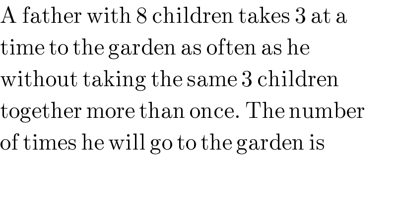 A father with 8 children takes 3 at a   time to the garden as often as he  without taking the same 3 children  together more than once. The number  of times he will go to the garden is  