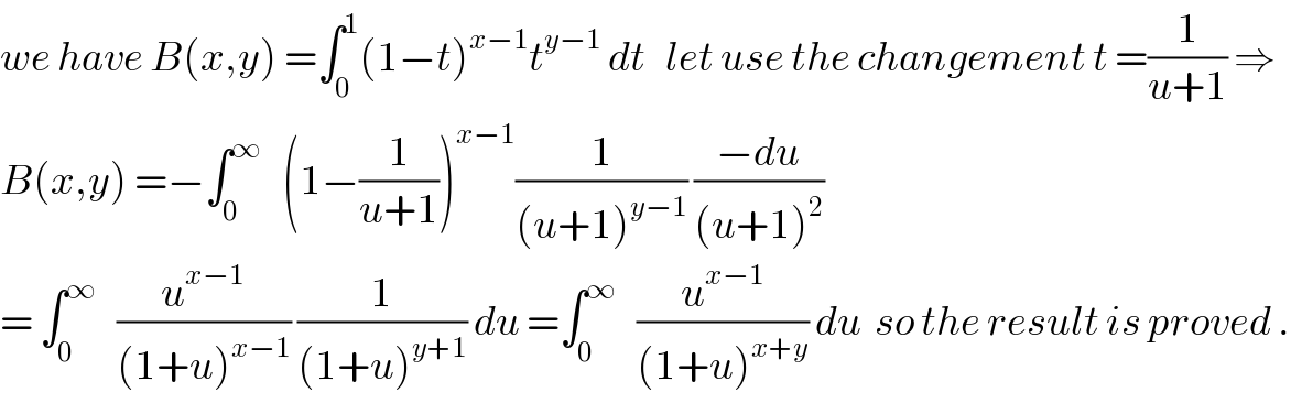 we have B(x,y) =∫_0 ^1 (1−t)^(x−1) t^(y−1)  dt   let use the changement t =(1/(u+1)) ⇒  B(x,y) =−∫_0 ^∞    (1−(1/(u+1)))^(x−1) (1/((u+1)^(y−1) )) ((−du)/((u+1)^2 ))  = ∫_0 ^∞    (u^(x−1) /((1+u)^(x−1) )) (1/((1+u)^(y+1) )) du =∫_0 ^∞    (u^(x−1) /((1+u)^(x+y) )) du  so the result is proved .  