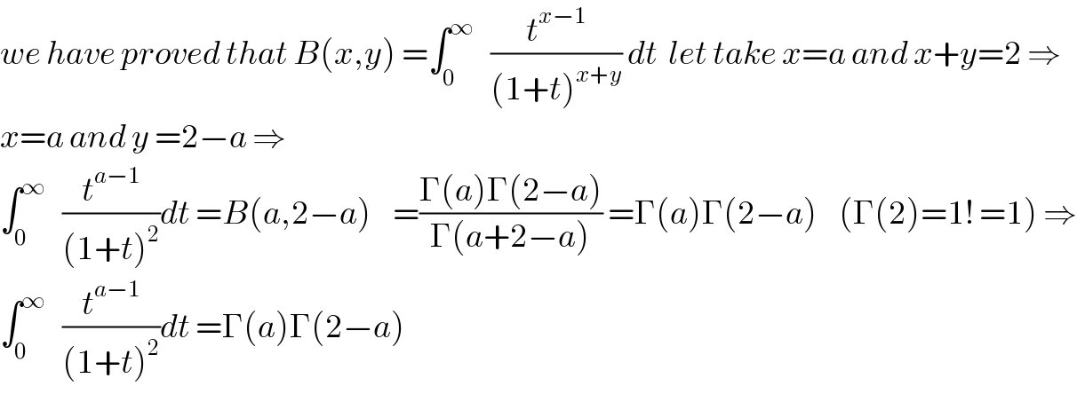 we have proved that B(x,y) =∫_0 ^∞    (t^(x−1) /((1+t)^(x+y) )) dt  let take x=a and x+y=2 ⇒  x=a and y =2−a ⇒  ∫_0 ^∞    (t^(a−1) /((1+t)^2 ))dt =B(a,2−a)    =((Γ(a)Γ(2−a))/(Γ(a+2−a))) =Γ(a)Γ(2−a)    (Γ(2)=1! =1) ⇒  ∫_0 ^∞    (t^(a−1) /((1+t)^2 ))dt =Γ(a)Γ(2−a)  