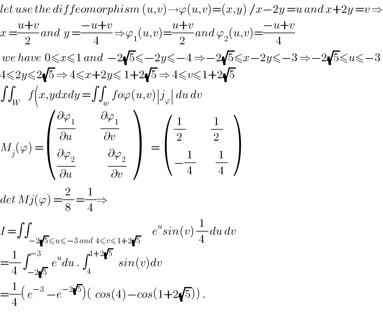 let use the diffeomorphism (u,v)→ϕ(u,v)=(x,y) /x−2y =u and x+2y =v ⇒  x =((u+v)/2) and  y =((−u+v)/4) ⇒ϕ_1 (u,v)=((u+v)/2) and ϕ_2 (u,v)=((−u+v)/4)   we have  0≤x≤1 and  −2(√5)≤−2y≤−4 ⇒−2(√5)≤x−2y≤−3 ⇒−2(√5)≤u≤−3  4≤2y≤2(√5) ⇒ 4≤x+2y≤ 1+2(√5) ⇒ 4≤v≤1+2(√5)  ∫∫_W    f(x,ydxdy =∫∫_w foϕ(u,v)∣j_ϕ ∣ du dv  M_j (ϕ) = ((((∂ϕ_1 /∂u)              (∂ϕ_1 /∂v))),(((∂ϕ_2 /∂u)                  (∂ϕ_2 /∂v))) )      =  ((((1/2)              (1/2))),((−(1/4)           (1/4))) )  det Mj(ϕ) =(2/8) =(1/4)⇒  I =∫∫_(−2(√5)≤u≤−3 and  4≤v≤1+2(√5))      e^u sin(v) (1/4) du dv  =(1/4) ∫_(−2(√5)) ^(−3)  e^u du . ∫_4 ^(1+2(√5))    sin(v)dv  =(1/4)( e^(−3)  −e^(−2(√5)) )(  cos(4)−cos(1+2(√5))) .  