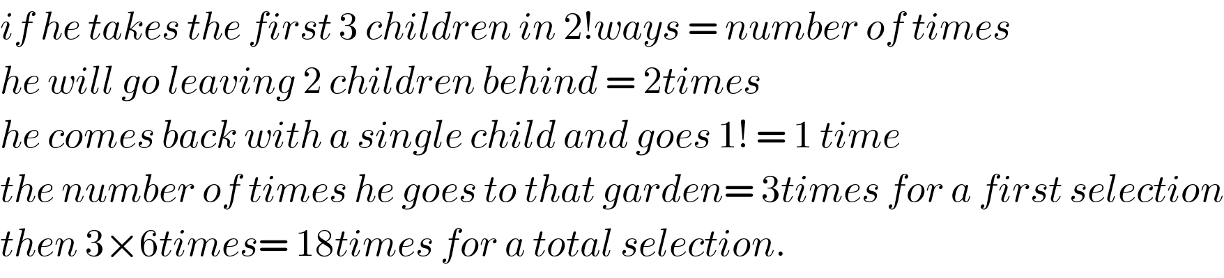if he takes the first 3 children in 2!ways = number of times  he will go leaving 2 children behind = 2times  he comes back with a single child and goes 1! = 1 time  the number of times he goes to that garden= 3times for a first selection  then 3×6times= 18times for a total selection.  