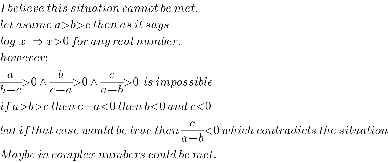 I believe this situation cannot be met.  let asume a>b>c then as it says   log[x] ⇒ x>0 for any real number.  however:  (a/(b−c))>0 ∧ (b/(c−a))>0 ∧ (c/(a−b))>0  is impossible  if a>b>c then c−a<0 then b<0 and c<0  but if that case would be true then (c/(a−b))<0 which contradicts the situation  Maybe in complex numbers could be met.  