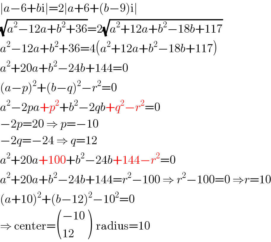 ∣a−6+bi∣=2∣a+6+(b−9)i∣  (√(a^2 −12a+b^2 +36))=2(√(a^2 +12a+b^2 −18b+117))  a^2 −12a+b^2 +36=4(a^2 +12a+b^2 −18b+117)  a^2 +20a+b^2 −24b+144=0  (a−p)^2 +(b−q)^2 −r^2 =0  a^2 −2pa+p^2 +b^2 −2qb+q^2 −r^2 =0  −2p=20 ⇒ p=−10  −2q=−24 ⇒ q=12  a^2 +20a+100+b^2 −24b+144−r^2 =0  a^2 +20a+b^2 −24b+144=r^2 −100 ⇒ r^2 −100=0 ⇒r=10  (a+10)^2 +(b−12)^2 −10^2 =0  ⇒ center= (((−10)),((12)) )  radius=10  
