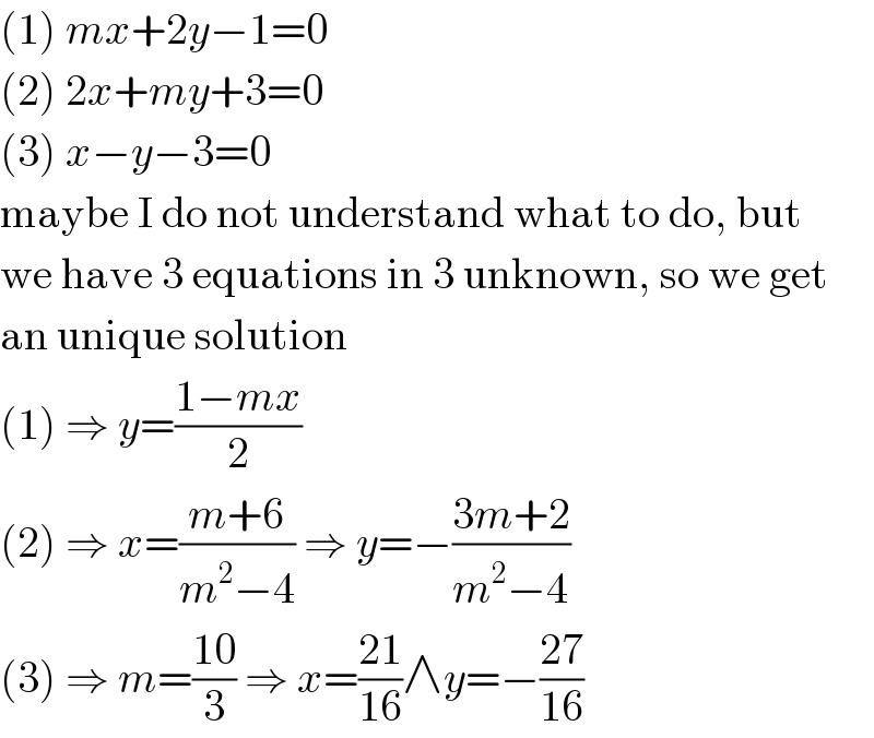 (1) mx+2y−1=0  (2) 2x+my+3=0  (3) x−y−3=0  maybe I do not understand what to do, but  we have 3 equations in 3 unknown, so we get  an unique solution  (1) ⇒ y=((1−mx)/2)  (2) ⇒ x=((m+6)/(m^2 −4)) ⇒ y=−((3m+2)/(m^2 −4))  (3) ⇒ m=((10)/3) ⇒ x=((21)/(16))∧y=−((27)/(16))  