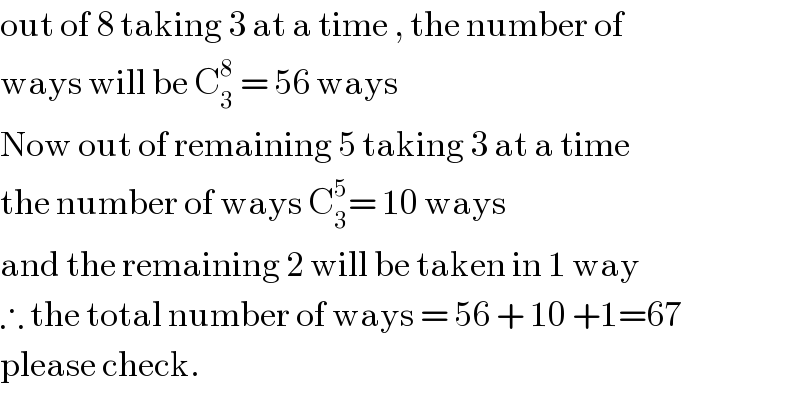 out of 8 taking 3 at a time , the number of  ways will be C_3 ^8  = 56 ways  Now out of remaining 5 taking 3 at a time  the number of ways C_3 ^5 = 10 ways  and the remaining 2 will be taken in 1 way  ∴ the total number of ways = 56 + 10 +1=67  please check.  