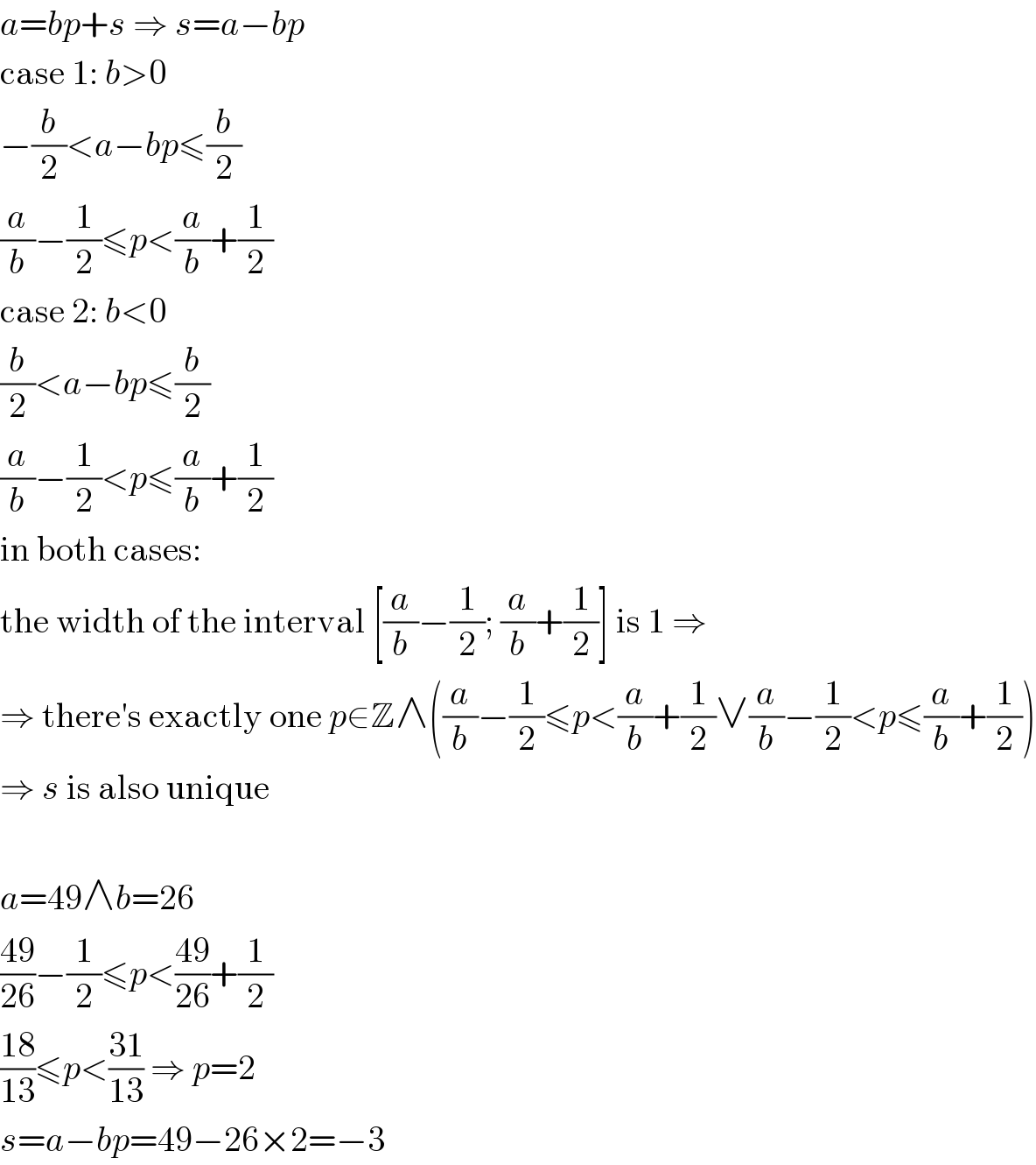 a=bp+s ⇒ s=a−bp  case 1: b>0  −(b/2)<a−bp≤(b/2)  (a/b)−(1/2)≤p<(a/b)+(1/2)  case 2: b<0  (b/2)<a−bp≤(b/2)  (a/b)−(1/2)<p≤(a/b)+(1/2)  in both cases:  the width of the interval [(a/b)−(1/2); (a/b)+(1/2)] is 1 ⇒  ⇒ there′s exactly one p∈Z∧((a/b)−(1/2)≤p<(a/b)+(1/2)∨(a/b)−(1/2)<p≤(a/b)+(1/2))  ⇒ s is also unique    a=49∧b=26  ((49)/(26))−(1/2)≤p<((49)/(26))+(1/2)  ((18)/(13))≤p<((31)/(13)) ⇒ p=2  s=a−bp=49−26×2=−3  