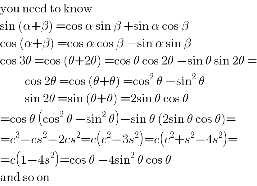 you need to know  sin (α+β) =cos α sin β +sin α cos β  cos (α+β) =cos α cos β −sin α sin β  cos 3θ =cos (θ+2θ) =cos θ cos 2θ −sin θ sin 2θ =            cos 2θ =cos (θ+θ) =cos^2  θ −sin^2  θ            sin 2θ =sin (θ+θ) =2sin θ cos θ  =cos θ (cos^2  θ −sin^2  θ)−sin θ (2sin θ cos θ)=  =c^3 −cs^2 −2cs^2 =c(c^2 −3s^2 )=c(c^2 +s^2 −4s^2 )=  =c(1−4s^2 )=cos θ −4sin^2  θ cos θ  and so on  