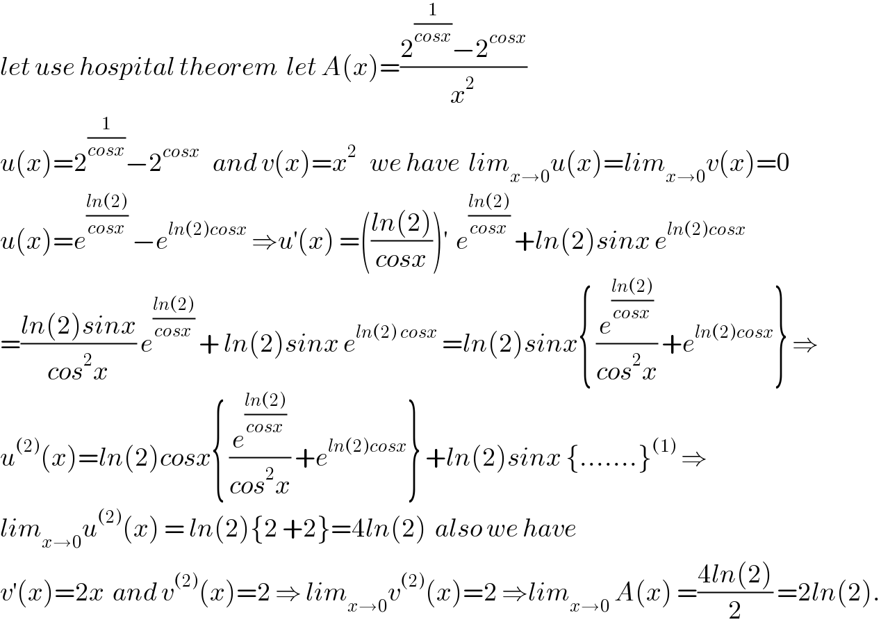 let use hospital theorem  let A(x)=((2^(1/(cosx)) −2^(cosx) )/x^2 )  u(x)=2^(1/(cosx)) −2^(cosx)    and v(x)=x^2    we have  lim_(x→0) u(x)=lim_(x→0) v(x)=0  u(x)=e^((ln(2))/(cosx))  −e^(ln(2)cosx)  ⇒u^′ (x) =(((ln(2))/(cosx)))^′   e^((ln(2))/(cosx))  +ln(2)sinx e^(ln(2)cosx)   =((ln(2)sinx)/(cos^2 x)) e^((ln(2))/(cosx))  + ln(2)sinx e^(ln(2) cosx)  =ln(2)sinx{ (e^((ln(2))/(cosx)) /(cos^2 x)) +e^(ln(2)cosx) } ⇒  u^((2)) (x)=ln(2)cosx{ (e^((ln(2))/(cosx)) /(cos^2 x)) +e^(ln(2)cosx) } +ln(2)sinx {.......}^((1))  ⇒  lim_(x→0) u^((2)) (x) = ln(2){2 +2}=4ln(2)  also we have  v^′ (x)=2x  and v^((2)) (x)=2 ⇒ lim_(x→0) v^((2)) (x)=2 ⇒lim_(x→0)  A(x) =((4ln(2))/2) =2ln(2).  