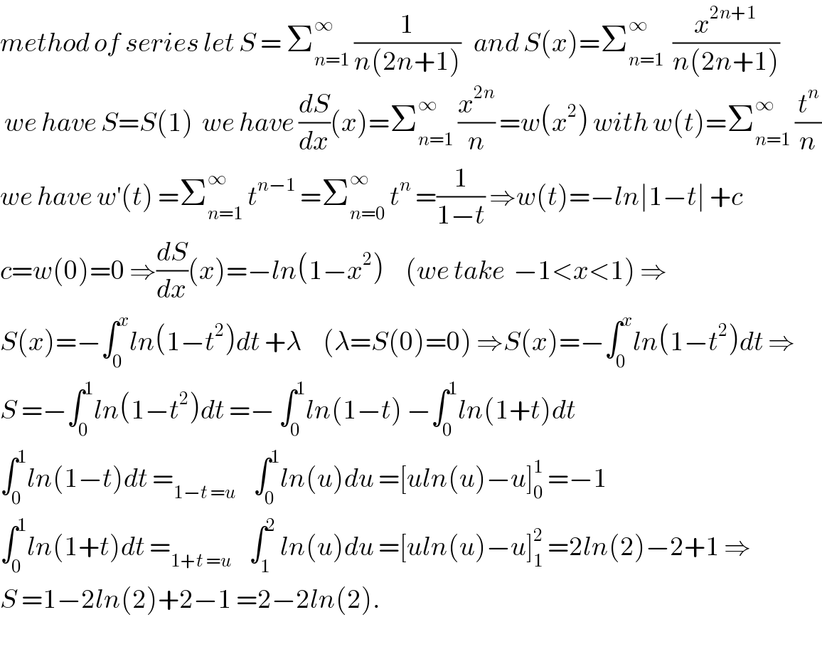 method of series let S = Σ_(n=1) ^∞  (1/(n(2n+1)))   and S(x)=Σ_(n=1) ^∞   (x^(2n+1) /(n(2n+1)))   we have S=S(1)  we have (dS/dx)(x)=Σ_(n=1) ^∞  (x^(2n) /n) =w(x^2 ) with w(t)=Σ_(n=1) ^∞  (t^n /n)  we have w^′ (t) =Σ_(n=1) ^∞  t^(n−1)  =Σ_(n=0) ^∞  t^n  =(1/(1−t)) ⇒w(t)=−ln∣1−t∣ +c  c=w(0)=0 ⇒(dS/dx)(x)=−ln(1−x^2 )     (we take  −1<x<1) ⇒  S(x)=−∫_0 ^x ln(1−t^2 )dt +λ     (λ=S(0)=0) ⇒S(x)=−∫_0 ^x ln(1−t^2 )dt ⇒  S =−∫_0 ^1 ln(1−t^2 )dt =− ∫_0 ^1 ln(1−t) −∫_0 ^1 ln(1+t)dt  ∫_0 ^1 ln(1−t)dt =_(1−t =u)     ∫_0 ^1 ln(u)du =[uln(u)−u]_0 ^1  =−1  ∫_0 ^1 ln(1+t)dt =_(1+t =u)     ∫_1 ^2  ln(u)du =[uln(u)−u]_1 ^2  =2ln(2)−2+1 ⇒  S =1−2ln(2)+2−1 =2−2ln(2).    