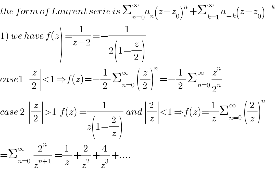the form of Laurent serie is Σ_(n=0) ^∞ a_n (z−z_0 )^n  +Σ_(k=1) ^∞  a_(−k) (z−z_0 )^(−k)   1) we have f(z) =(1/(z−2)) =−(1/(2(1−(z/2))))  case1  ∣(z/2)∣<1 ⇒f(z)=−(1/2) Σ_(n=0) ^∞  ((z/2))^n  =−(1/2) Σ_(n=0) ^∞  (z^n /2^n )  case 2  ∣(z/2)∣>1  f(z) =(1/(z(1−(2/z))))  and ∣(2/z)∣<1 ⇒f(z)=(1/z)Σ_(n=0) ^∞  ((2/z))^n   =Σ_(n=0) ^∞   (2^n /z^(n+1) )  =(1/z) +(2/z^2 ) +(4/z^3 ) +....  