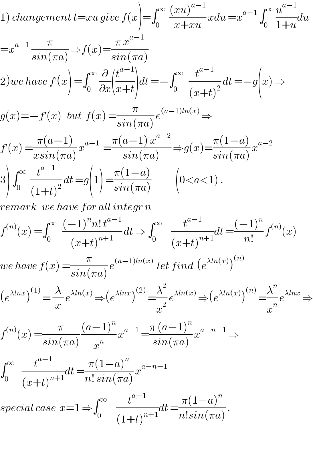 1) changement t=xu give f(x)=∫_0 ^∞   (((xu)^(a−1) )/(x+xu)) xdu =x^(a−1)  ∫_0 ^∞  (u^(a−1) /(1+u))du  =x^(a−1)  (π/(sin(πa))) ⇒f(x)=((π x^(a−1) )/(sin(πa)))  2)we have f^′ (x) =∫_0 ^∞  (∂/∂x)((t^(a−1) /(x+t)))dt =−∫_0 ^∞    (t^(a−1) /((x+t)^2 )) dt =−g(x) ⇒  g(x)=−f^′ (x)   but  f(x) =(π/(sin(πa))) e^((a−1)ln(x))  ⇒  f^′ (x) =((π(a−1))/(xsin(πa))) x^(a−1)   =((π(a−1) x^(a−2) )/(sin(πa))) ⇒g(x)=((π(1−a))/(sin(πa))) x^(a−2)   3) ∫_0 ^∞   (t^(a−1) /((1+t)^2 )) dt =g(1) =((π(1−a))/(sin(πa)))              (0<a<1) .  remark   we have for all integr n  f^((n)) (x) =∫_0 ^∞    (((−1)^n n! t^(a−1) )/((x+t)^(n+1) )) dt ⇒ ∫_0 ^∞      (t^(a−1) /((x+t)^(n+1) ))dt =(((−1)^n )/(n!)) f^((n)) (x)   we have f(x) =(π/(sin(πa))) e^((a−1)ln(x))   let find  (e^(λln(x)) )^((n))   (e^(λlnx) )^((1))  = (λ/x) e^(λln(x))  ⇒(e^(λlnx) )^((2))  =(λ^2 /x^2 ) e^(λln(x))  ⇒(e^(λln(x)) )^((n))  =(λ^n /x^n ) e^(λlnx)  ⇒  f^((n)) (x) =(π/(sin(πa))) (((a−1)^n )/x^n ) x^(a−1)  =((π (a−1)^n )/(sin(πa))) x^(a−n−1)  ⇒  ∫_0 ^∞     (t^(a−1) /((x+t)^(n+1) ))dt =((π(1−a)^n )/(n! sin(πa))) x^(a−n−1)   special case  x=1 ⇒∫_0 ^∞      (t^(a−1) /((1+t)^(n+1) ))dt =((π(1−a)^n )/(n!sin(πa))) .    