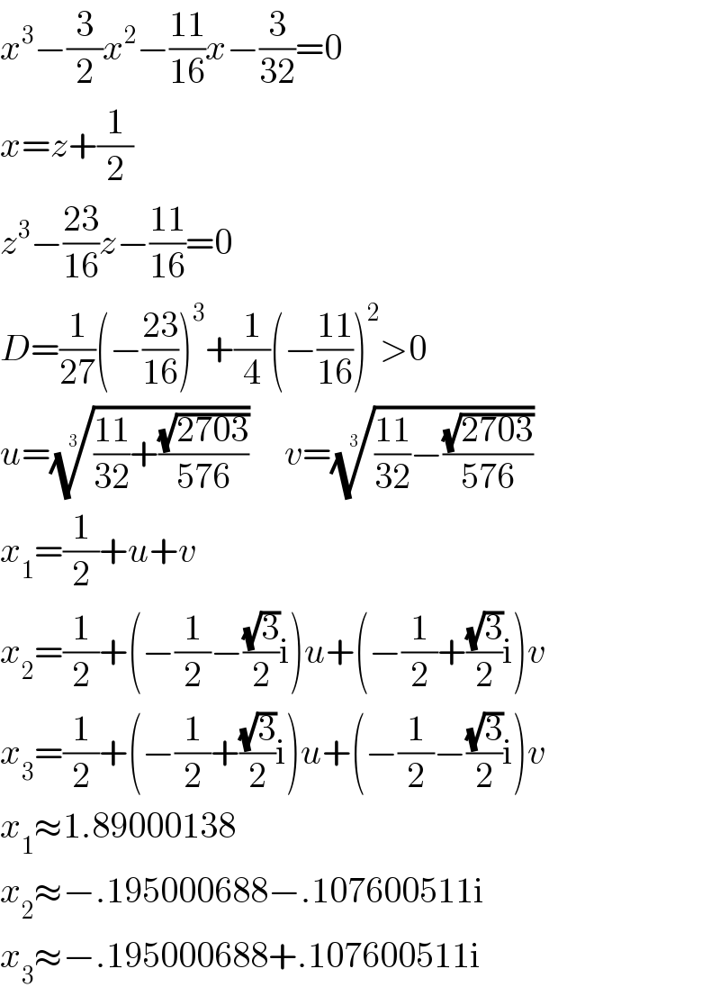 x^3 −(3/2)x^2 −((11)/(16))x−(3/(32))=0  x=z+(1/2)  z^3 −((23)/(16))z−((11)/(16))=0  D=(1/(27))(−((23)/(16)))^3 +(1/4)(−((11)/(16)))^2 >0  u=((((11)/(32))+((√(2703))/(576))))^(1/3)      v=((((11)/(32))−((√(2703))/(576))))^(1/3)   x_1 =(1/2)+u+v  x_2 =(1/2)+(−(1/2)−((√3)/2)i)u+(−(1/2)+((√3)/2)i)v  x_3 =(1/2)+(−(1/2)+((√3)/2)i)u+(−(1/2)−((√3)/2)i)v  x_1 ≈1.89000138  x_2 ≈−.195000688−.107600511i  x_3 ≈−.195000688+.107600511i  