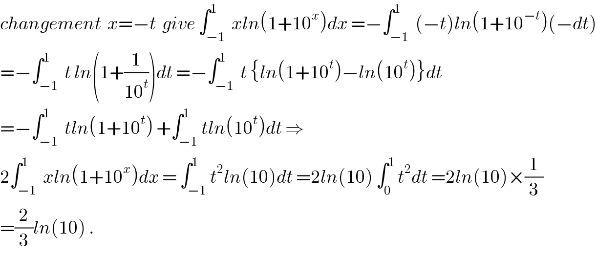changement  x=−t  give ∫_(−1) ^1  xln(1+10^x )dx =−∫_(−1) ^1  (−t)ln(1+10^(−t) )(−dt)  =−∫_(−1) ^1  t ln(1+(1/(10^t )))dt =−∫_(−1) ^1  t {ln(1+10^t )−ln(10^t )}dt  =−∫_(−1) ^1  tln(1+10^t ) +∫_(−1) ^1 tln(10^t )dt ⇒                2∫_(−1) ^1  xln(1+10^x )dx = ∫_(−1) ^1 t^2 ln(10)dt =2ln(10) ∫_0 ^1  t^2 dt =2ln(10)×(1/3)  =(2/3)ln(10) .  