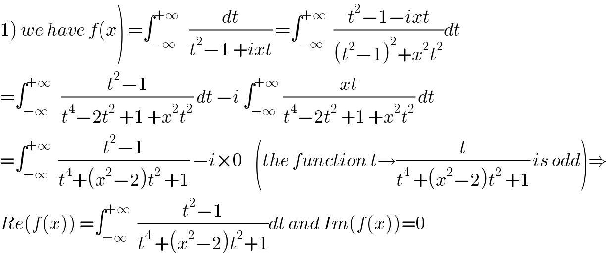 1) we have f(x) =∫_(−∞) ^(+∞)    (dt/(t^2 −1 +ixt)) =∫_(−∞) ^(+∞)   ((t^2 −1−ixt)/((t^2 −1)^2 +x^2 t^2 ))dt  =∫_(−∞) ^(+∞)    ((t^2 −1)/(t^4 −2t^2  +1 +x^2 t^2 )) dt −i ∫_(−∞) ^(+∞)  ((xt)/(t^4 −2t^2  +1 +x^2 t^2 )) dt  =∫_(−∞) ^(+∞)   ((t^2 −1)/(t^4 +(x^2 −2)t^2  +1)) −i×0    (the function t→(t/(t^4  +(x^2 −2)t^2  +1)) is odd)⇒  Re(f(x)) =∫_(−∞) ^(+∞)   ((t^2 −1)/(t^4  +(x^2 −2)t^2 +1))dt and Im(f(x))=0  